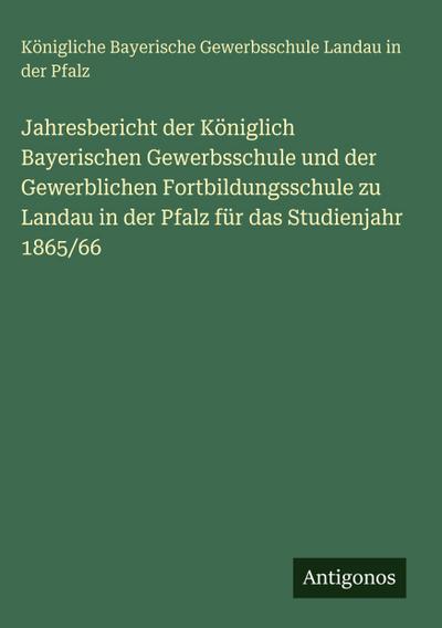 Jahresbericht der Königlich Bayerischen Gewerbsschule und der Gewerblichen Fortbildungsschule zu Landau in der Pfalz für das Studienjahr 1865/66
