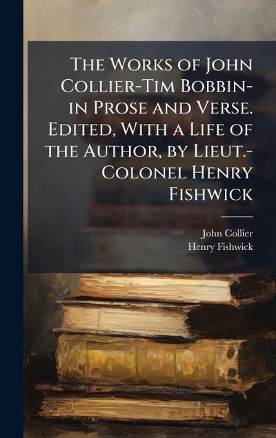 The Works of John Collier-Tim Bobbin-in Prose and Verse. Edited, With a Life of the Author, by Lieut.-Colonel Henry Fishwick