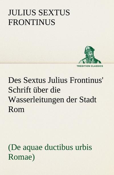 Des Sextus Julius Frontinus’ Schrift über die Wasserleitungen der Stadt Rom