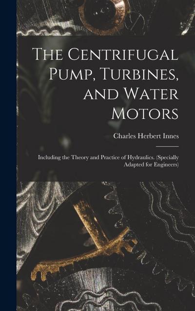 The Centrifugal Pump, Turbines, and Water Motors: Including the Theory and Practice of Hydraulics. (Specially Adapted for Engineers)