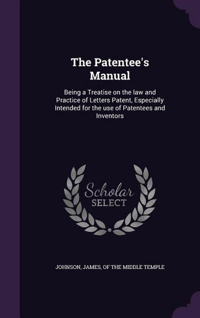 The Patentee’s Manual: Being a Treatise on the law and Practice of Letters Patent, Especially Intended for the use of Patentees and Inventors