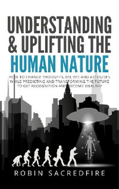 Understanding & Uplifting the Human Nature: How to Change Thoughts, Beliefs and Attitudes, while Predicting and Transforming the Future to Get Recognition and Become Wealthy