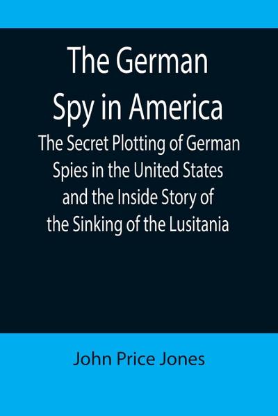 The German Spy in America; The Secret Plotting of German Spies in the United States and the Inside Story of the Sinking of the Lusitania