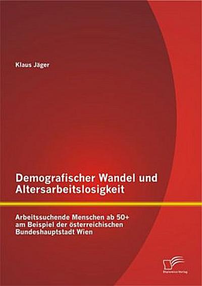 Demografischer Wandel und Altersarbeitslosigkeit: Arbeitssuchende Menschen ab 50+ am Beispiel der österreichischen Bundeshauptstadt Wien