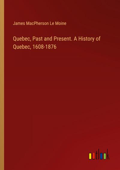 Quebec, Past and Present. A History of Quebec, 1608-1876