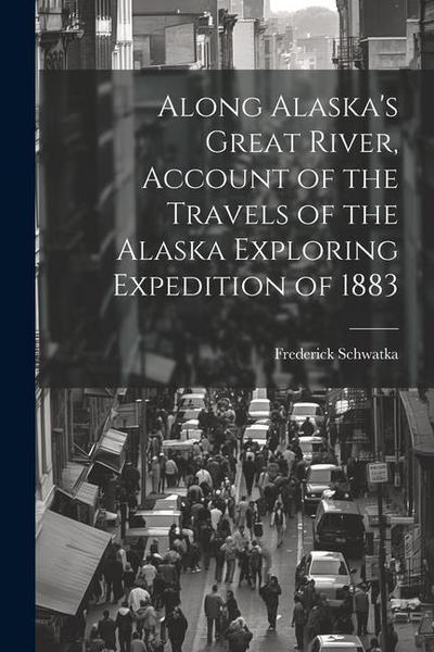 Along Alaska’s Great River, Account of the Travels of the Alaska Exploring Expedition of 1883