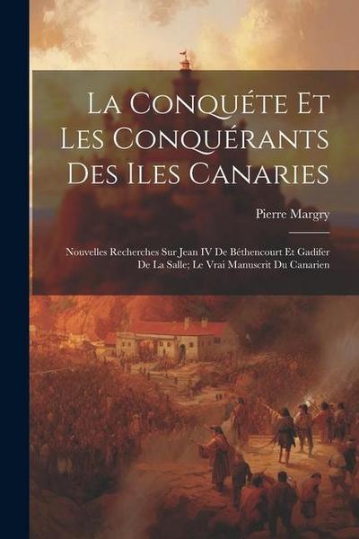 La Conquéte Et Les Conquérants Des Iles Canaries: Nouvelles Recherches Sur Jean IV De Béthencourt Et Gadifer De La Salle; Le Vrai Manuscrit Du Canarie