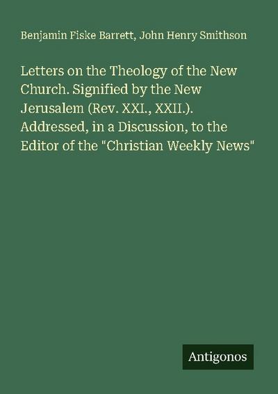 Letters on the Theology of the New Church. Signified by the New Jerusalem (Rev. XXI., XXII.). Addressed, in a Discussion, to the Editor of the "Christian Weekly News"