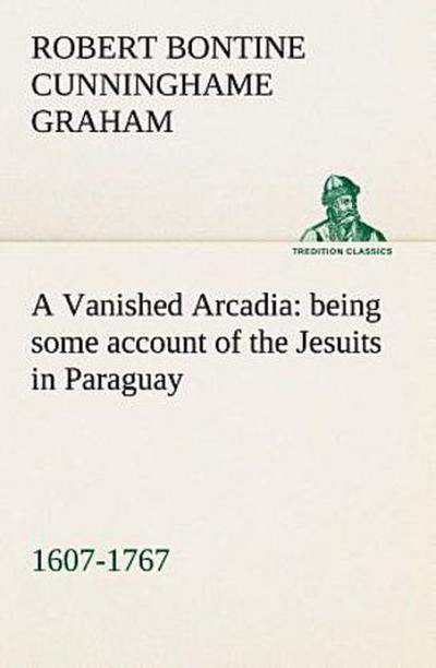 A Vanished Arcadia: being some account of the Jesuits in Paraguay 1607-1767