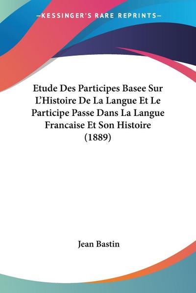 Etude Des Participes Basee Sur L'Histoire De La Langue Et Le Participe Passe Dans La Langue Francaise Et Son Histoire (1889) - Jean Bastin