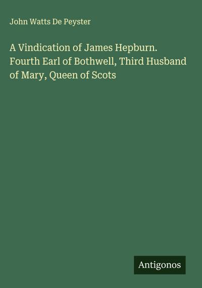 A Vindication of James Hepburn. Fourth Earl of Bothwell, Third Husband of Mary, Queen of Scots