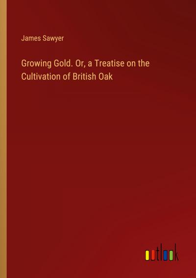 Growing Gold. Or, a Treatise on the Cultivation of British Oak