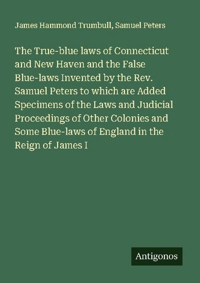 The True-blue laws of Connecticut and New Haven and the False Blue-laws Invented by the Rev. Samuel Peters to which are Added Specimens of the Laws and Judicial Proceedings of Other Colonies and Some Blue-laws of England in the Reign of James I