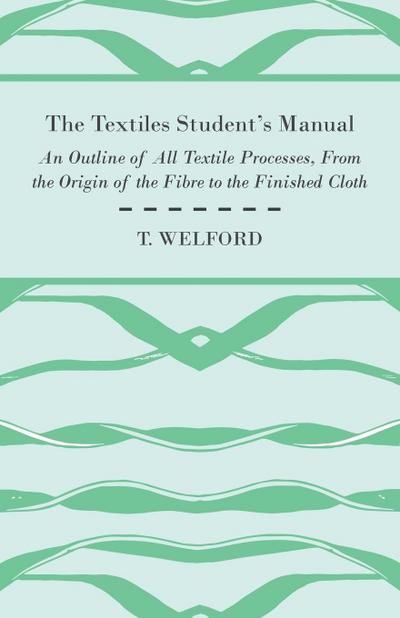 The Textiles Student’s Manual - An Outline of All Textile Processes, From the Origin of the Fibre to the Finished Cloth