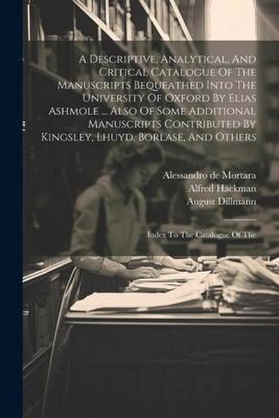 A Descriptive, Analytical, And Critical Catalogue Of The Manuscripts Bequeathed Into The University Of Oxford By Elias Ashmole ... Also Of Some Additional Manuscripts Contributed By Kingsley, Lhuyd, Borlase, And Others