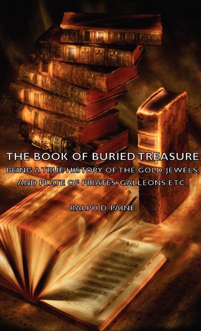 The Book of Buried Treasure - Being a True History of the Gold, Jewels, and Plate of Pirates, Galleons Etc