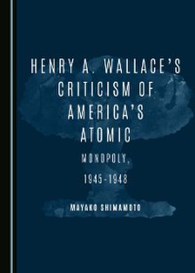Henry A. Wallace’s Criticism of America’s Atomic Monopoly, 1945-1948