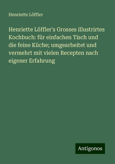 Henriette Löffler’s Grosses illustrirtes Kochbuch: für einfachen Tisch und die feine Küche; umgearbeitet und vermehrt mit vielen Recepten nach eigener Erfahrung