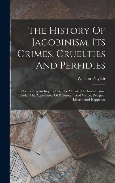 The History Of Jacobinism, Its Crimes, Cruelties And Perfidies: Comprising An Inquiry Into The Manner Of Disseminating Under The Appearance Of Philoso