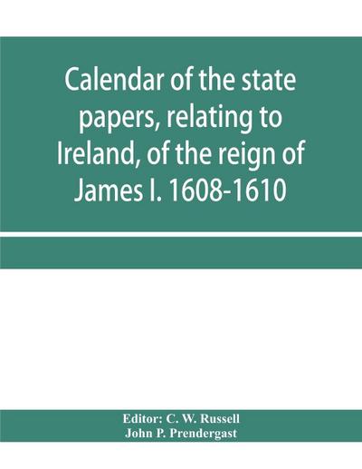 Calendar of the state papers, relating to Ireland, of the reign of James I. 1608-1610. Preserved in Her Majesty’s Public Record Office, and elsewhere