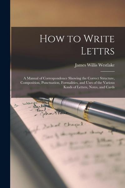 How to Write Lettrs: A Manual of Correspondence Showing the Correct Structure, Composition, Punctuation, Formalities, and Uses of the Vario
