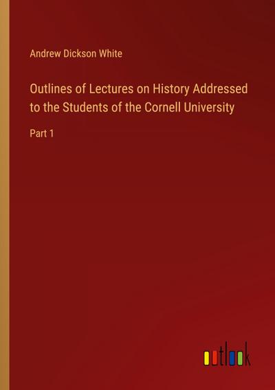 Outlines of Lectures on History Addressed to the Students of the Cornell University