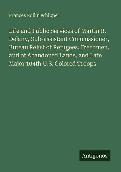 Life and Public Services of Martin R. Delany, Sub-assistant Commissioner, Bureau Relief of Refugees, Freedmen, and of Abandoned Lands, and Late Major 104th U.S. Colored Troops