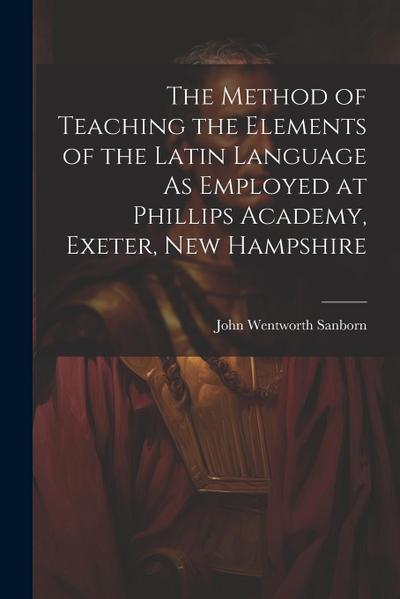 The Method of Teaching the Elements of the Latin Language As Employed at Phillips Academy, Exeter, New Hampshire