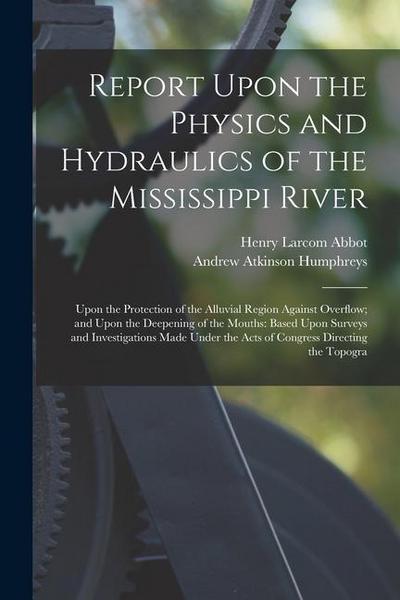 Report Upon the Physics and Hydraulics of the Mississippi River: Upon the Protection of the Alluvial Region Against Overflow; and Upon the Deepening o