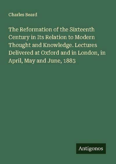 The Reformation of the Sixteenth Century in Its Relation to Modern Thought and Knowledge. Lectures Delivered at Oxford and in London, in April, May and June, 1883