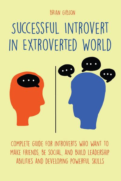 Successful Introvert in Extroverted World Complete guide for introverts who want to make friends, be social, and build leadership abilities and developing powerful skills