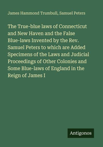 The True-blue laws of Connecticut and New Haven and the False Blue-laws Invented by the Rev. Samuel Peters to which are Added Specimens of the Laws and Judicial Proceedings of Other Colonies and Some Blue-laws of England in the Reign of James I