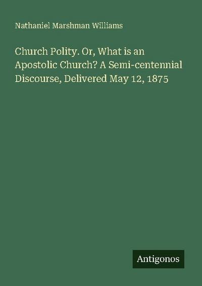 Church Polity. Or, What is an Apostolic Church? A Semi-centennial Discourse, Delivered May 12, 1875