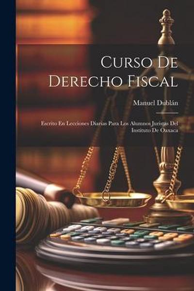 Curso De Derecho Fiscal: Escrito En Lecciones Diarias Para Los Alumnos Juristas Del Instituto De Oaxaca