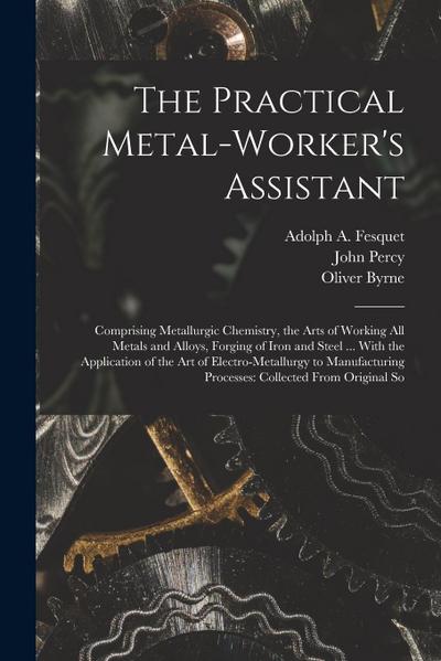 The Practical Metal-Worker’s Assistant: Comprising Metallurgic Chemistry, the Arts of Working All Metals and Alloys, Forging of Iron and Steel ... Wit