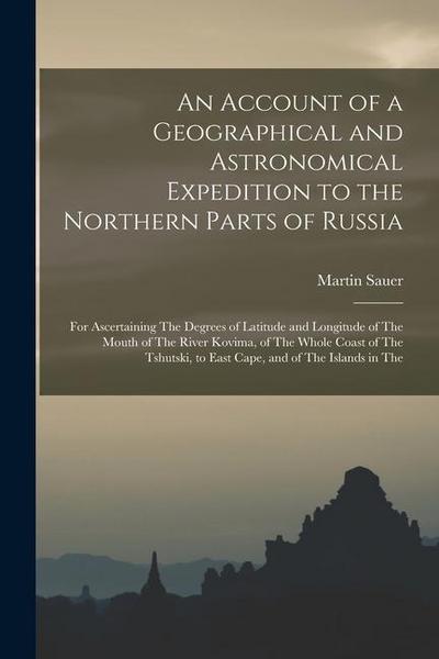 An Account of a Geographical and Astronomical Expedition to the Northern Parts of Russia: For Ascertaining The Degrees of Latitude and Longitude of Th