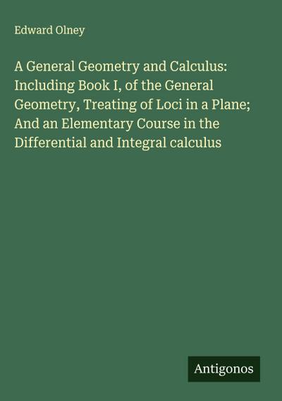 A General Geometry and Calculus: Including Book I, of the General Geometry, Treating of Loci in a Plane; And an Elementary Course in the Differential and Integral calculus
