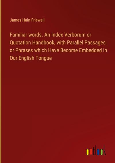 Familiar words. An Index Verborum or Quotation Handbook, with Parallel Passages, or Phrases which Have Become Embedded in Our English Tongue