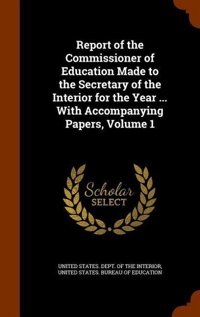 Report of the Commissioner of Education Made to the Secretary of the Interior for the Year ... With Accompanying Papers, Volume 1