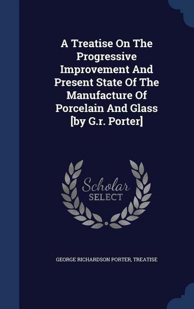 A Treatise On The Progressive Improvement And Present State Of The Manufacture Of Porcelain And Glass [by G.r. Porter]