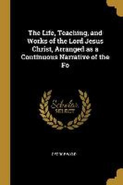 The Life, Teaching, and Works of the Lord Jesus Christ, Arranged as a Continuous Narrative of the Fo