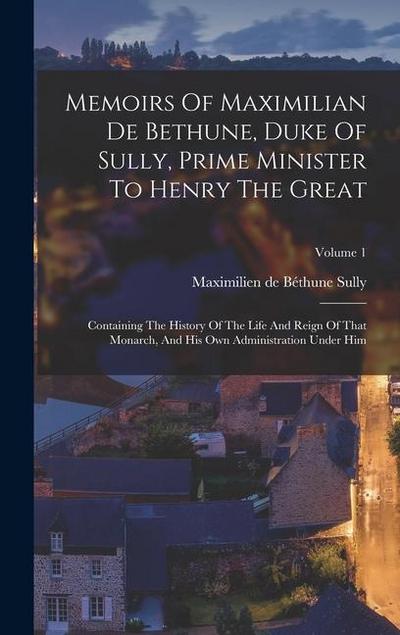 Memoirs Of Maximilian De Bethune, Duke Of Sully, Prime Minister To Henry The Great: Containing The History Of The Life And Reign Of That Monarch, And