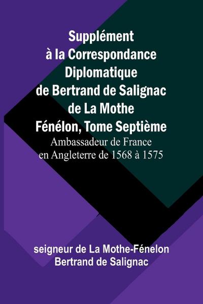 Supplément à la Correspondance Diplomatique de Bertrand de Salignac de La Mothe Fénélon, Tome Septième; Ambassadeur de France en Angleterre de 1568 à 1575