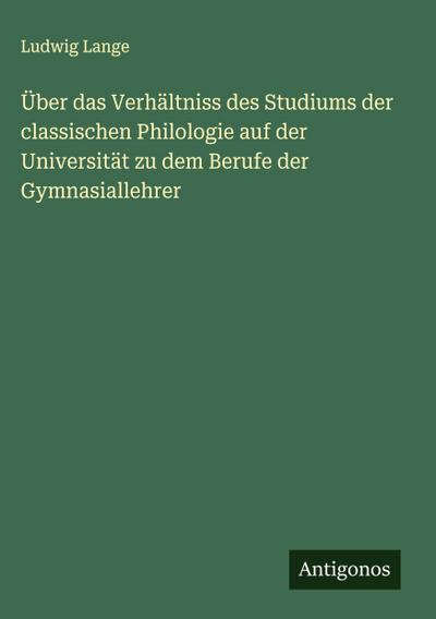 Über das Verhältniss des Studiums der classischen Philologie auf der Universität zu dem Berufe der Gymnasiallehrer