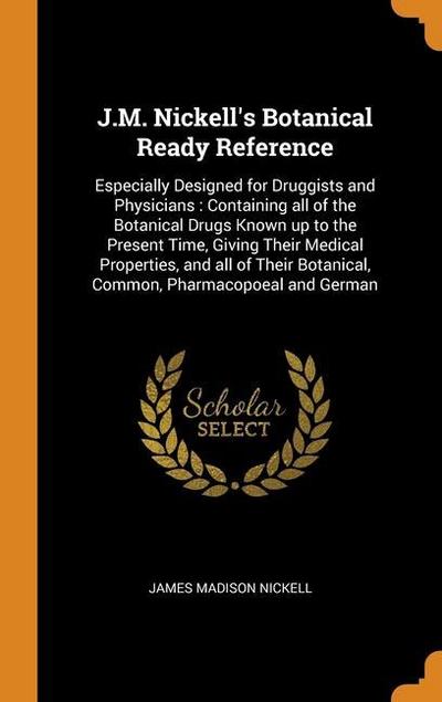 J.M. Nickell’s Botanical Ready Reference: Especially Designed for Druggists and Physicians: Containing all of the Botanical Drugs Known up to the Pres