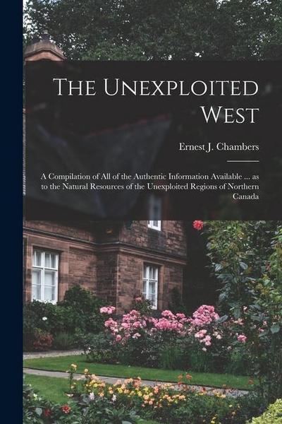The Unexploited West: A Compilation of all of the Authentic Information Available ... as to the Natural Resources of the Unexploited Regions