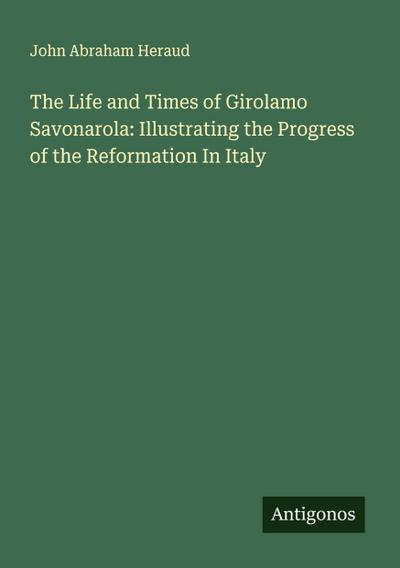 The Life and Times of Girolamo Savonarola: Illustrating the Progress of the Reformation In Italy