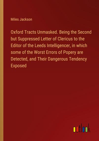 Oxford Tracts Unmasked. Being the Second but Suppressed Letter of Clericus to the Editor of the Leeds Intelligencer, in which some of the Worst Errors of Popery are Detected, and Their Dangerous Tendency Exposed