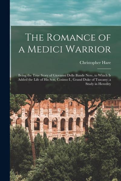 The Romance of a Medici Warrior; Being the True Story of Giovanni Delle Bande Nere, to Which is Added the Life of his son, Cosimo I., Grand Duke of Tu