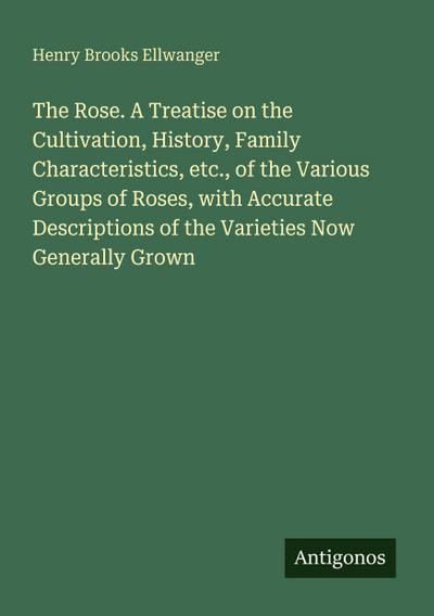 The Rose. A Treatise on the Cultivation, History, Family Characteristics, etc., of the Various Groups of Roses, with Accurate Descriptions of the Varieties Now Generally Grown
